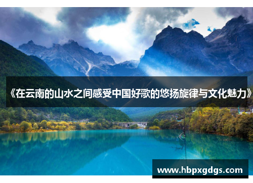 《在云南的山水之间感受中国好歌的悠扬旋律与文化魅力》